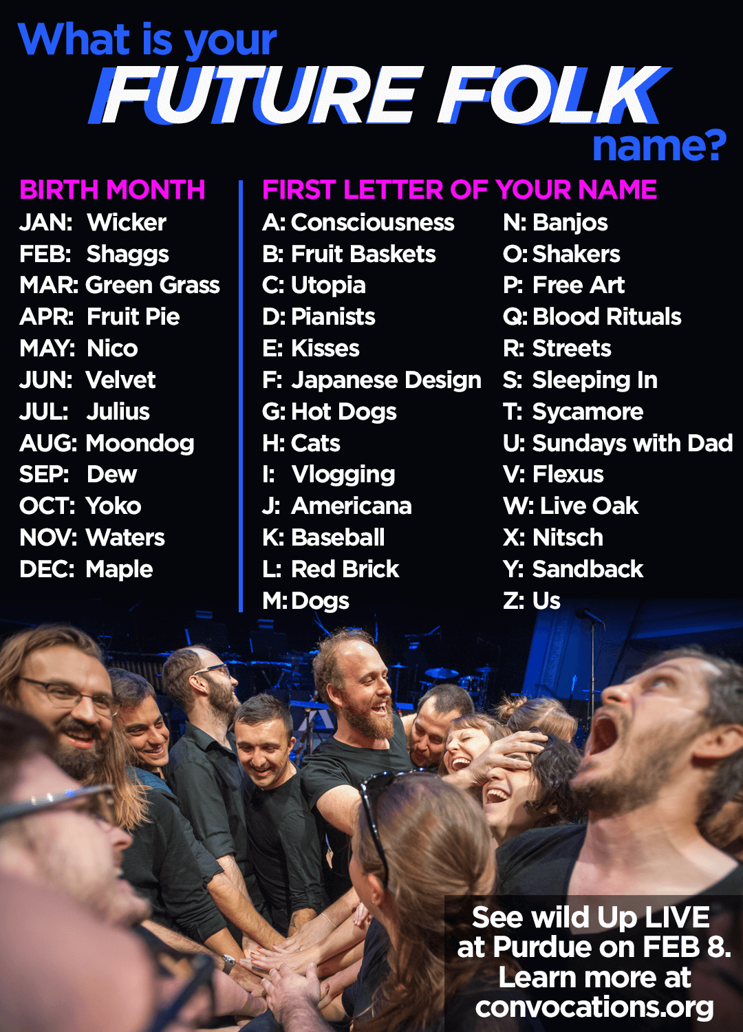 what's your FUTURE FOLK name? YOUR BIRTH MONTH JAN: Wicker FEB: Shaggs MAR: Green Grass APRIL: Fruit Pie MAY: Nico JUNE: Velvet JULY: Julius AUG: Moondog SEP: Dew OCT: Yoko NOV: Waters DEC: Maple FIRST LETTER OF YOUR NAME A: Consciousness B: Fruit Baskets C: Utopia D: Pianists E: Kisses F: Japanese Design G: Hot Dogs H: Cats I: Vlogging J: Americana K: Baseball L: Red Brick Street M: Dogs N: Banjos O: Shakers P: Free Art Q: Blood Rituals R: Red Brick Streets S: Sleeping In T: Sycamore U: Sundays with Dad V: Flexus W: Live Oak X: Nitsch Y: Sandback Z: Us